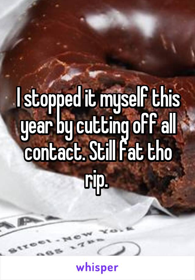 I stopped it myself this year by cutting off all contact. Still fat tho rip. 