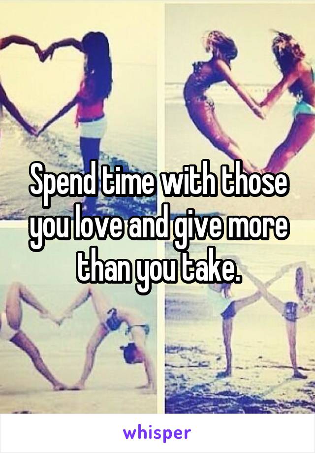 Spend time with those you love and give more than you take.