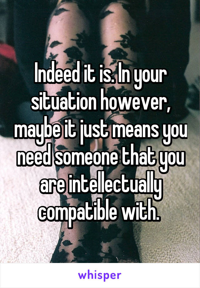 Indeed it is. In your situation however, maybe it just means you need someone that you are intellectually compatible with. 