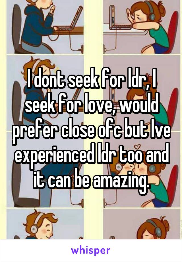 I dont seek for ldr, I seek for love, would prefer close ofc but Ive experienced ldr too and it can be amazing.