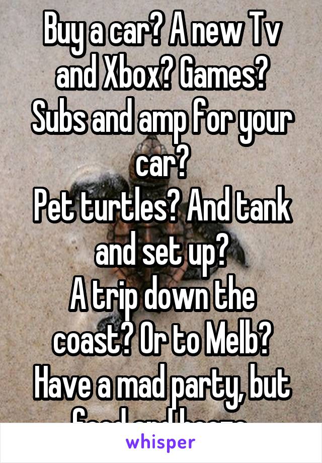 Buy a car? A new Tv and Xbox? Games?
Subs and amp for your car?
Pet turtles? And tank and set up?
A trip down the coast? Or to Melb?
Have a mad party, but food and booze.