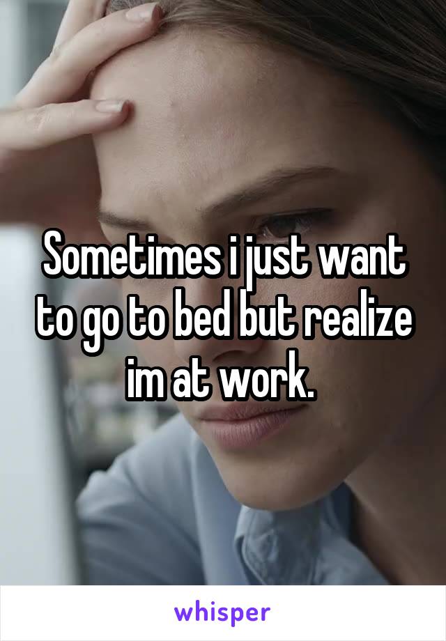 Sometimes i just want to go to bed but realize im at work. 