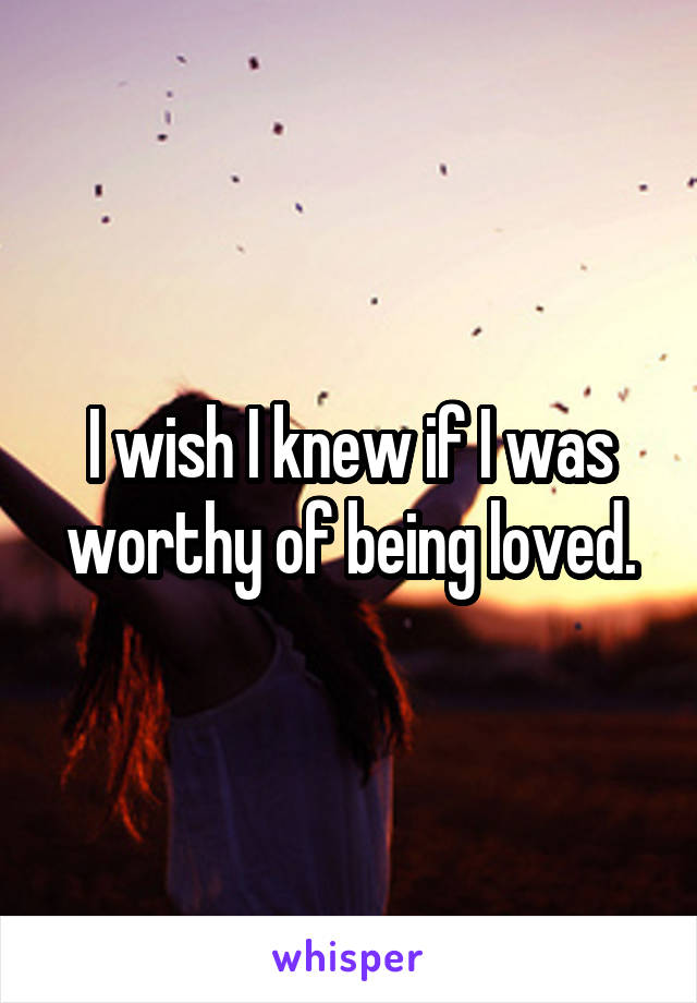 I wish I knew if I was worthy of being loved.