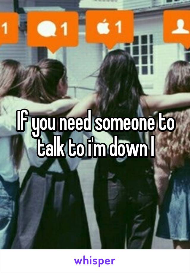 If you need someone to talk to i'm down l