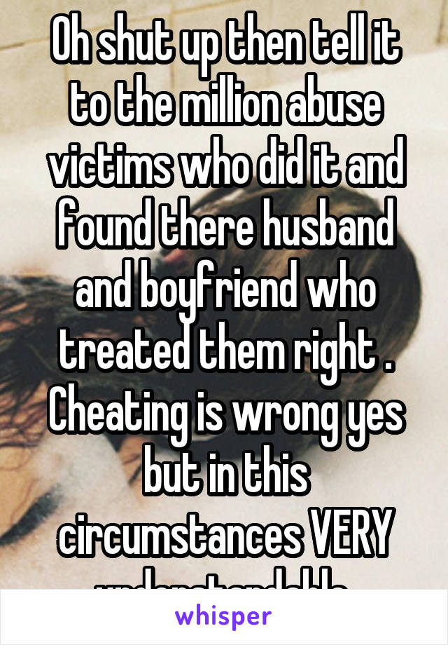 Oh shut up then tell it to the million abuse victims who did it and found there husband and boyfriend who treated them right . Cheating is wrong yes but in this circumstances VERY understandable 