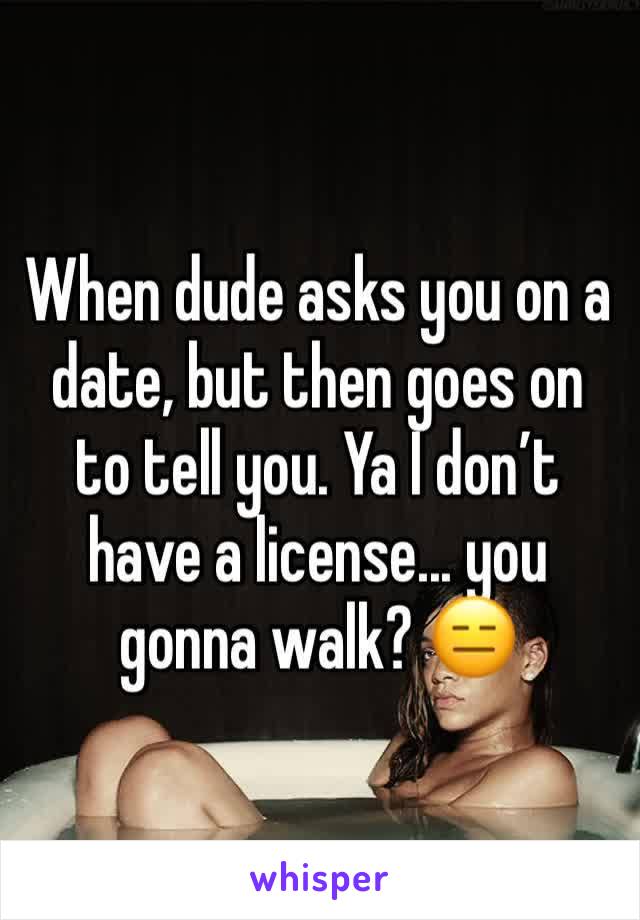 When dude asks you on a date, but then goes on to tell you. Ya I don’t have a license... you gonna walk? 😑