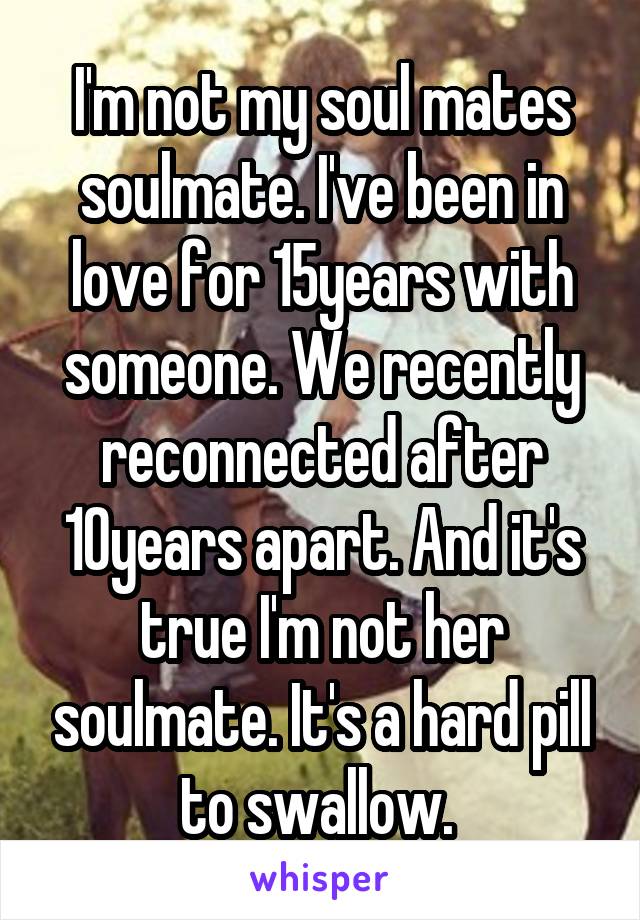 I'm not my soul mates soulmate. I've been in love for 15years with someone. We recently reconnected after 10years apart. And it's true I'm not her soulmate. It's a hard pill to swallow. 