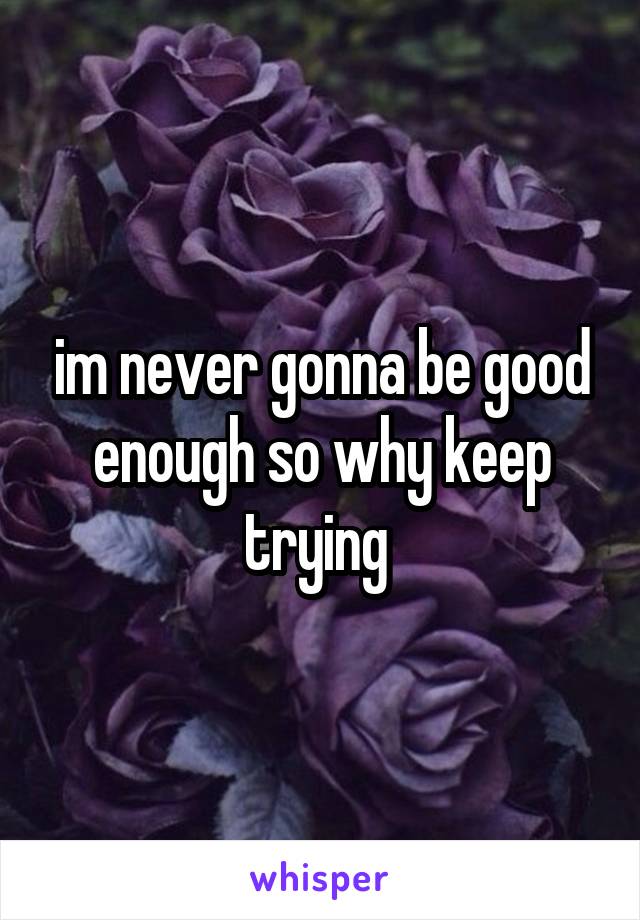 im never gonna be good enough so why keep trying 