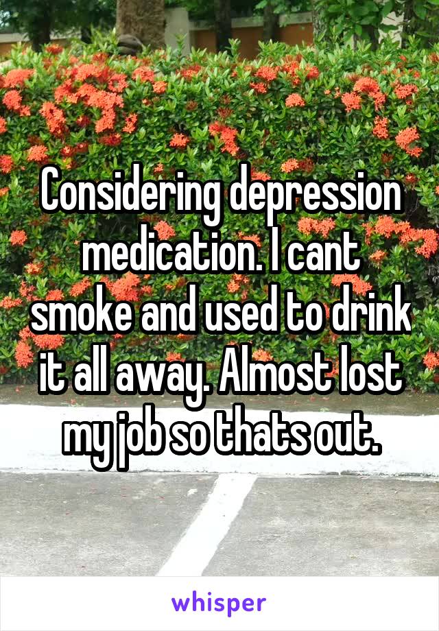 Considering depression medication. I cant smoke and used to drink it all away. Almost lost my job so thats out.