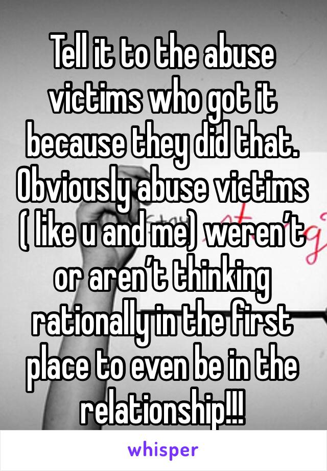 Tell it to the abuse victims who got it because they did that. Obviously abuse victims ( like u and me) weren’t  or aren’t thinking rationally in the first place to even be in the relationship!!!