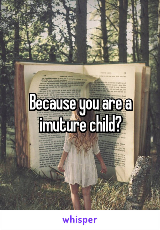 Because you are a imuture child?