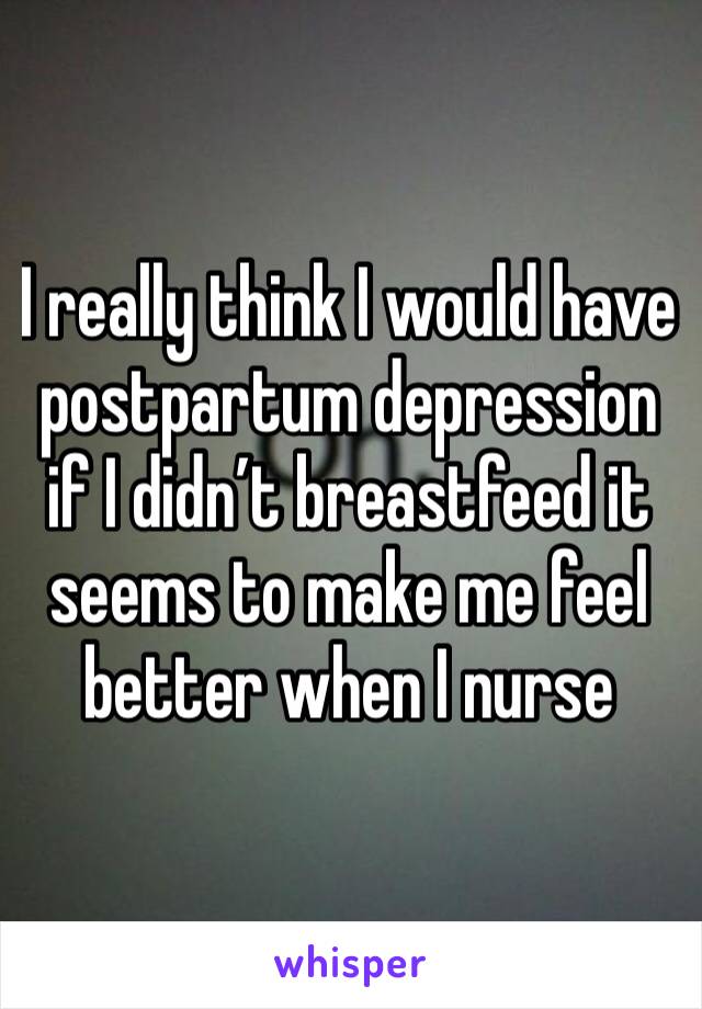 I really think I would have postpartum depression if I didn’t breastfeed it seems to make me feel better when I nurse