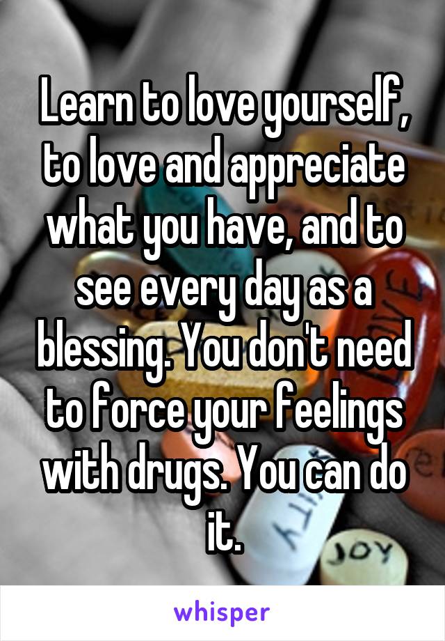 Learn to love yourself, to love and appreciate what you have, and to see every day as a blessing. You don't need to force your feelings with drugs. You can do it.