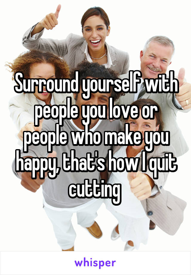 Surround yourself with people you love or people who make you happy, that's how I quit cutting 