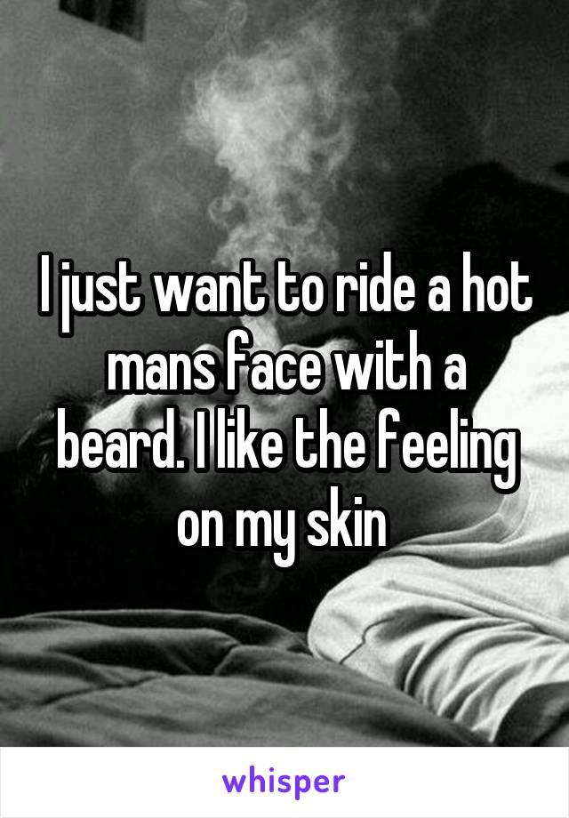 I just want to ride a hot mans face with a beard. I like the feeling on my skin 