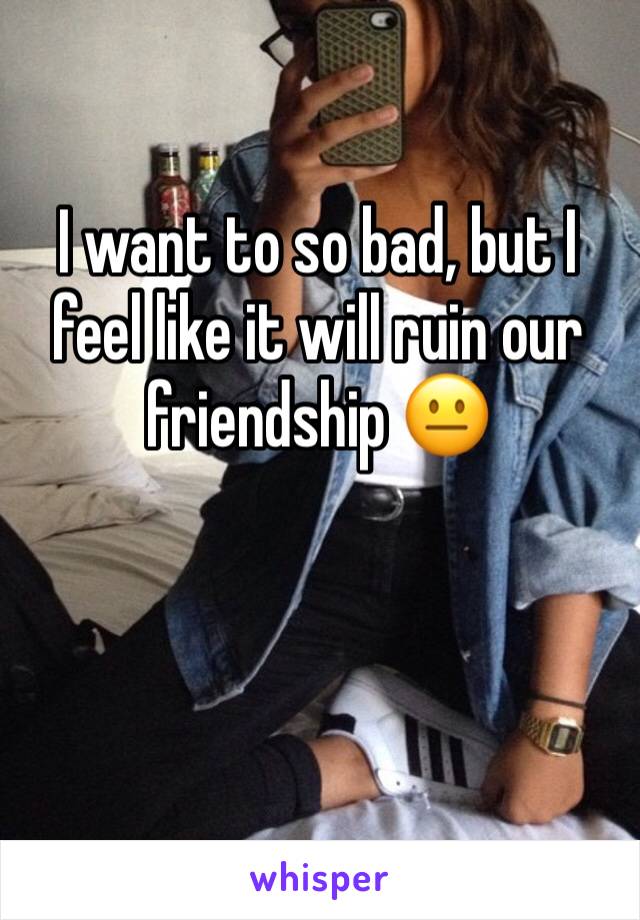 I want to so bad, but I feel like it will ruin our friendship 😐
