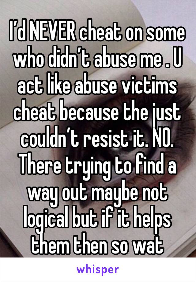 I’d NEVER cheat on some who didn’t abuse me . U act like abuse victims cheat because the just couldn’t resist it. NO. There trying to find a way out maybe not logical but if it helps them then so wat