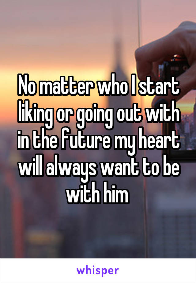 No matter who I start liking or going out with in the future my heart will always want to be with him 