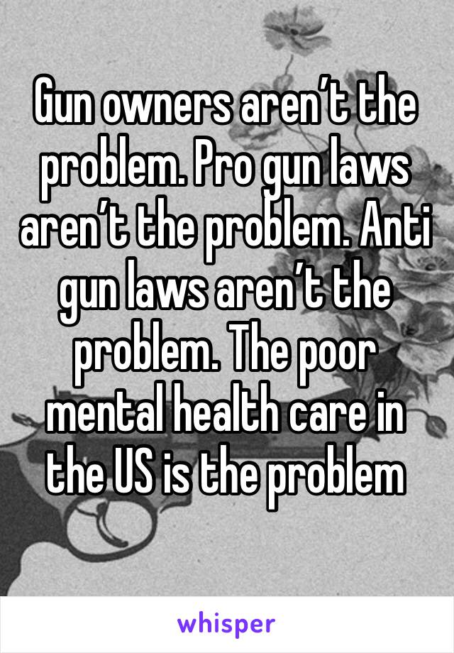 Gun owners aren’t the problem. Pro gun laws aren’t the problem. Anti gun laws aren’t the problem. The poor mental health care in the US is the problem