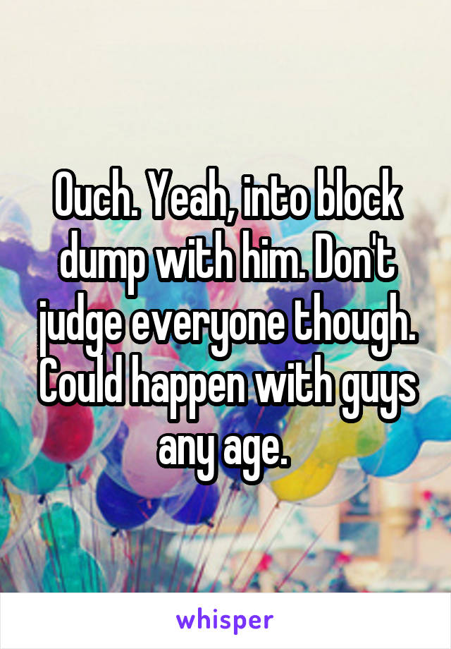 Ouch. Yeah, into block dump with him. Don't judge everyone though. Could happen with guys any age. 