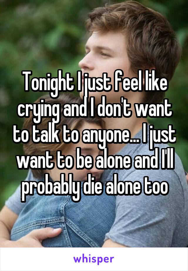Tonight I just feel like crying and I don't want to talk to anyone... I just want to be alone and I'll probably die alone too