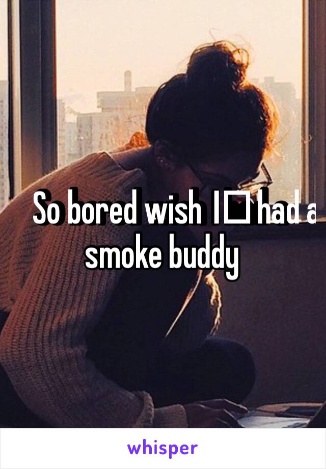So bored wish I️ had a smoke buddy