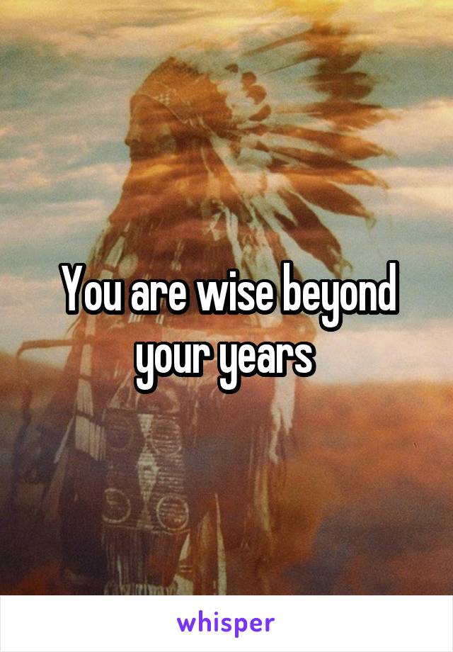You are wise beyond your years 