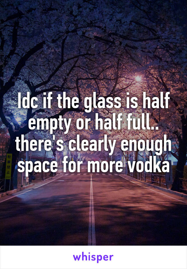 Idc if the glass is half empty or half full.. there's clearly enough space for more vodka
