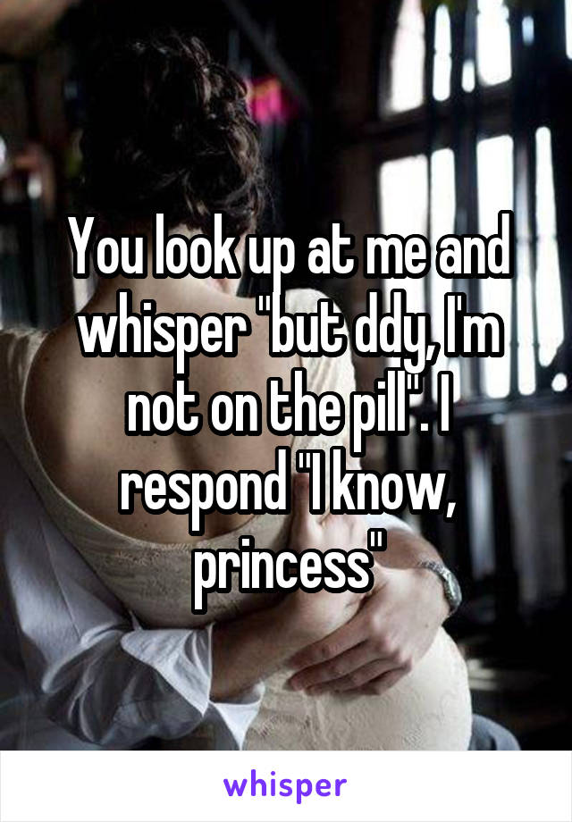 You look up at me and whisper "but ddy, I'm not on the pill". I respond "I know, princess"