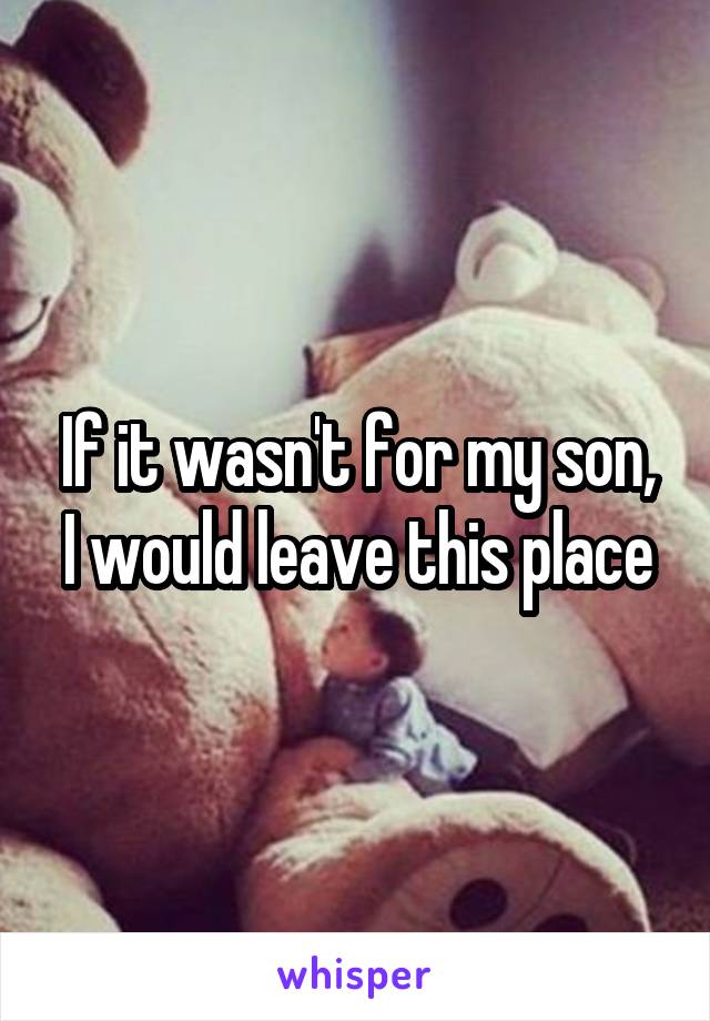 If it wasn't for my son, I would leave this place