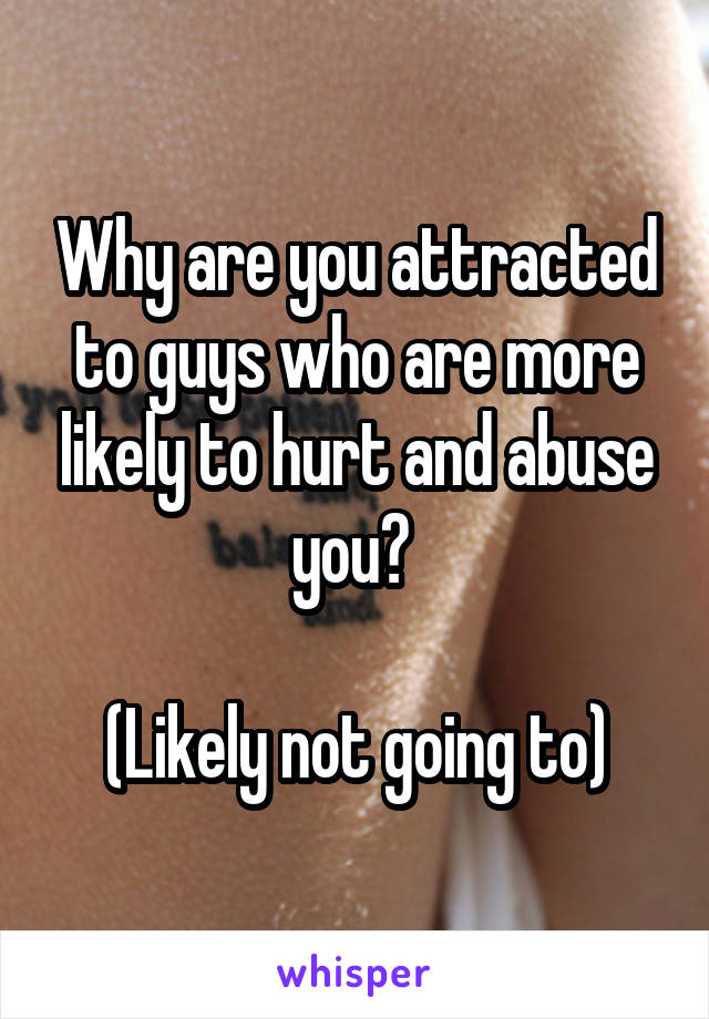 Why are you attracted to guys who are more likely to hurt and abuse you? 

(Likely not going to)