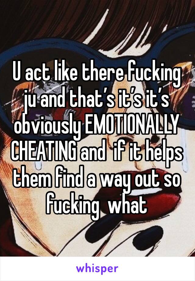 U act like there fucking ju and that’s it’s it’s obviously EMOTIONALLY CHEATING and  if it helps them find a way out so fucking  what