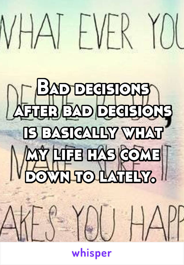 Bad decisions after bad decisions is basically what my life has come down to lately. 