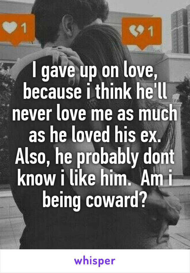 I gave up on love, because i think he'll never love me as much as he loved his ex. Also, he probably dont know i like him.  Am i being coward?