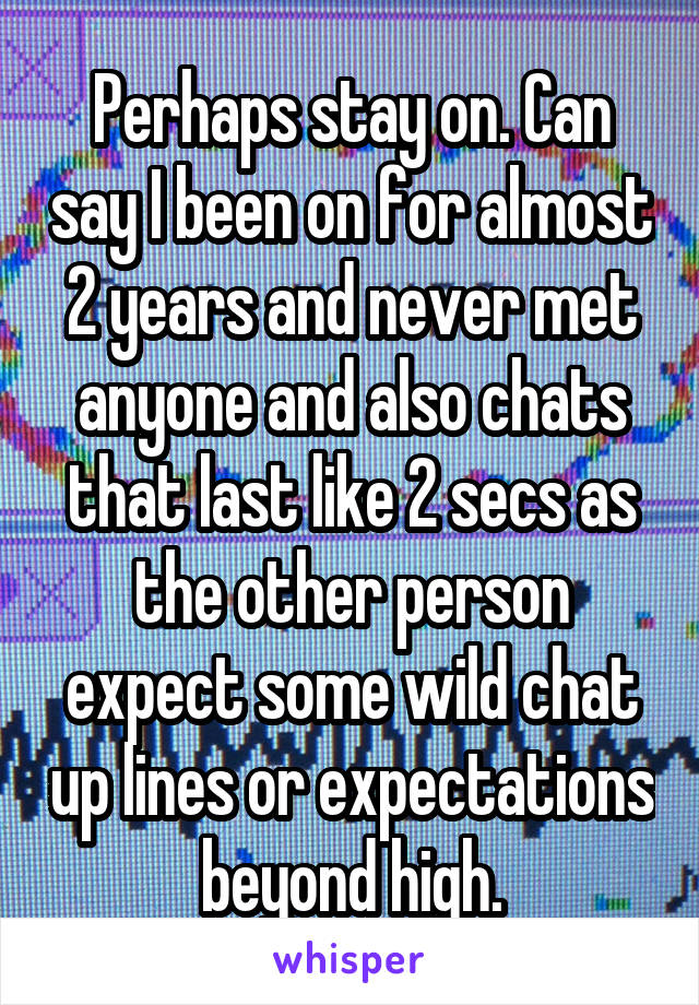 Perhaps stay on. Can say I been on for almost 2 years and never met anyone and also chats that last like 2 secs as the other person expect some wild chat up lines or expectations beyond high.