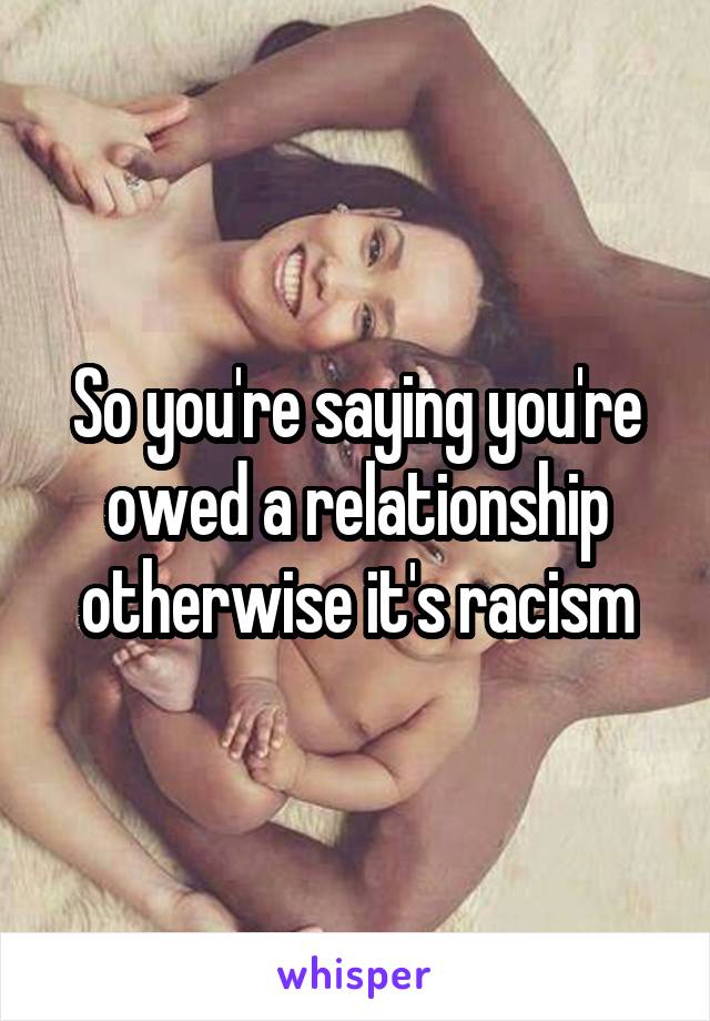 So you're saying you're owed a relationship otherwise it's racism