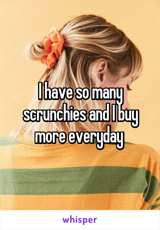 I have so many scrunchies and I buy more everyday 