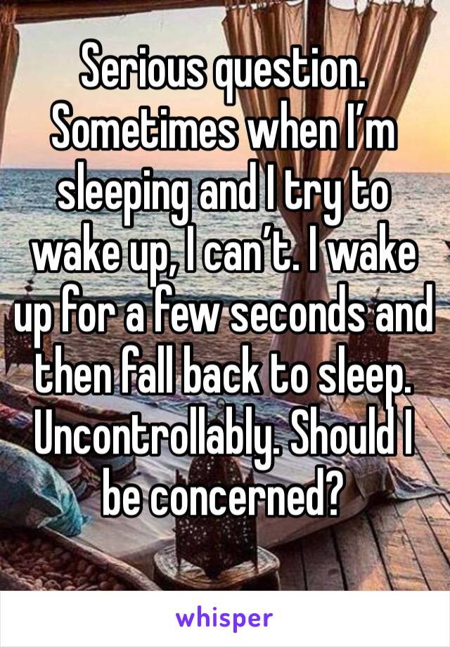 Serious question. Sometimes when I’m sleeping and I try to wake up, I can’t. I wake up for a few seconds and then fall back to sleep. Uncontrollably. Should I be concerned?