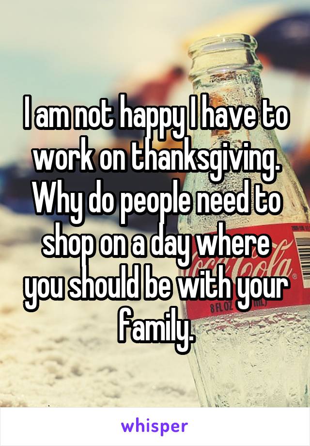 I am not happy I have to work on thanksgiving. Why do people need to shop on a day where you should be with your family.