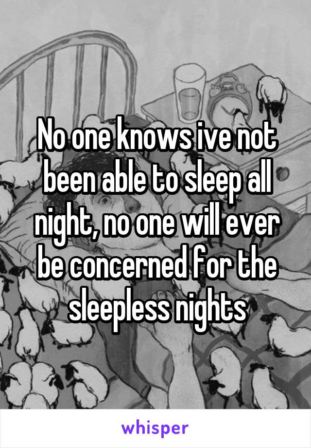 No one knows ive not been able to sleep all night, no one will ever be concerned for the sleepless nights