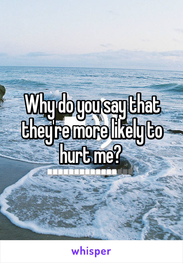 Why do you say that they're more likely to hurt me? 