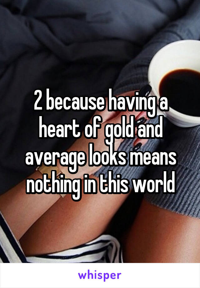 2 because having a heart of gold and average looks means nothing in this world