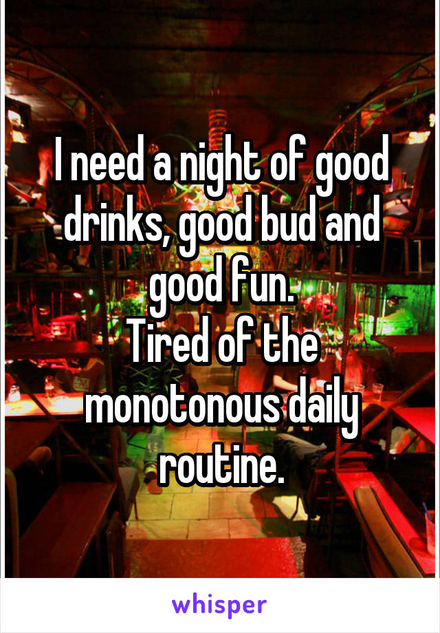 I need a night of good drinks, good bud and good fun.
Tired of the monotonous daily routine.