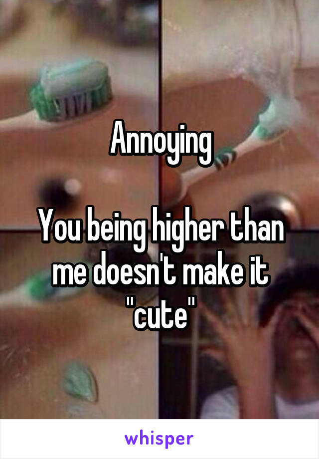 Annoying

You being higher than me doesn't make it "cute"