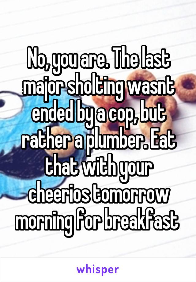 No, you are. The last major sholting wasnt ended by a cop, but rather a plumber. Eat that with your cheerios tomorrow morning for breakfast 