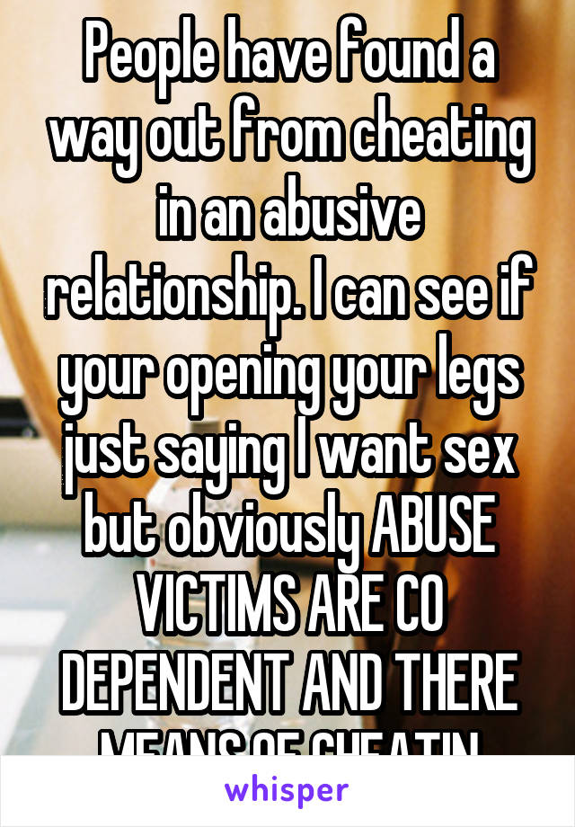 People have found a way out from cheating in an abusive relationship. I can see if your opening your legs just saying I want sex but obviously ABUSE VICTIMS ARE CO DEPENDENT AND THERE MEANS OF CHEATIN