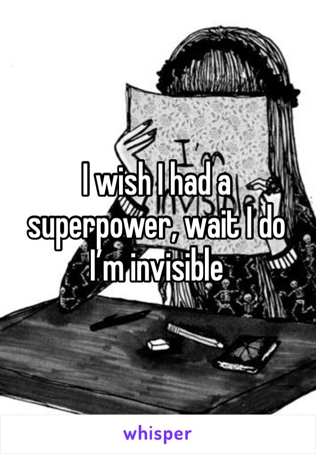 I wish I had a superpower, wait I do I’m invisible