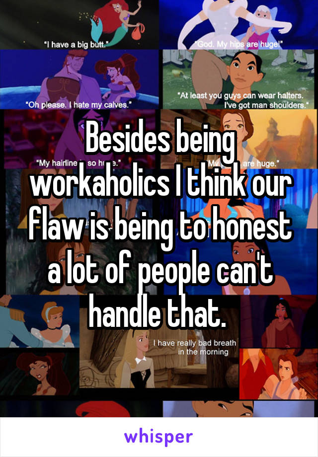 Besides being workaholics I think our flaw is being to honest a lot of people can't handle that. 