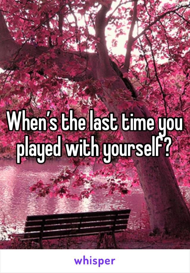 When’s the last time you played with yourself?