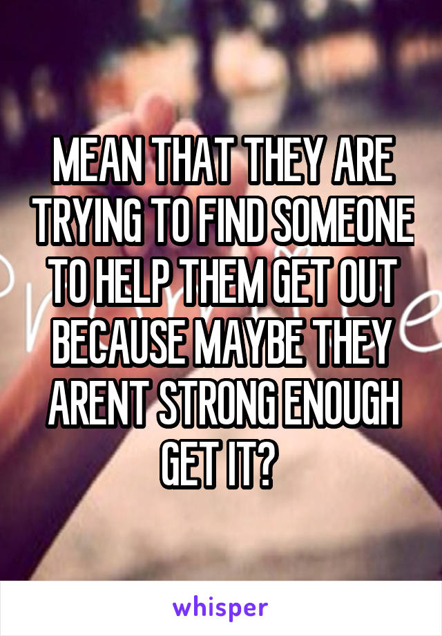 MEAN THAT THEY ARE TRYING TO FIND SOMEONE TO HELP THEM GET OUT BECAUSE MAYBE THEY ARENT STRONG ENOUGH GET IT? 